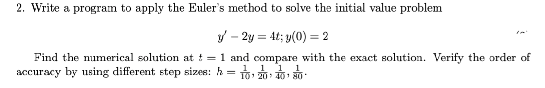 2. Write a program to apply the Euler's method to solve the initial value problem
y' – 2y = 4t; y(0) = 2
Find the numerical solution at t = 1 and compare with the exact solution. Verify the order of
1 1
1
accuracy by using different step sizes: h = 10, 20 40 80.
