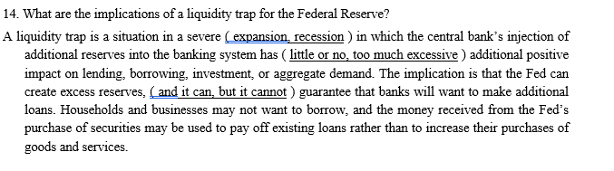 14. What are the implications of a liquidity trap for the Federal Reserve?
A liquidity trap is a situation in a severe ( expansion, recession ) in which the central bank's injection of
additional reserves into the banking system has ( little or no, too much excessive ) additional positive
impact on lending, borrowing, investment, or aggregate demand. The implication is that the Fed can
create excess reserves, (and it can, but it cannot ) guarantee that banks will want to make additional
loans. Households and businesses may not want to borrow, and the money received from the Fed's
purchase of securities may be used to pay off existing loans rather than to increase their purchases of
goods and services.
