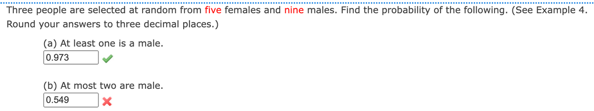 Three people are selected at random from five females and nine males. Find the probability of the following. (See Example 4.
Round your answers to three decimal places.)
(a) At least one is a male.
0.973
(b) At most two are male.
0.549
