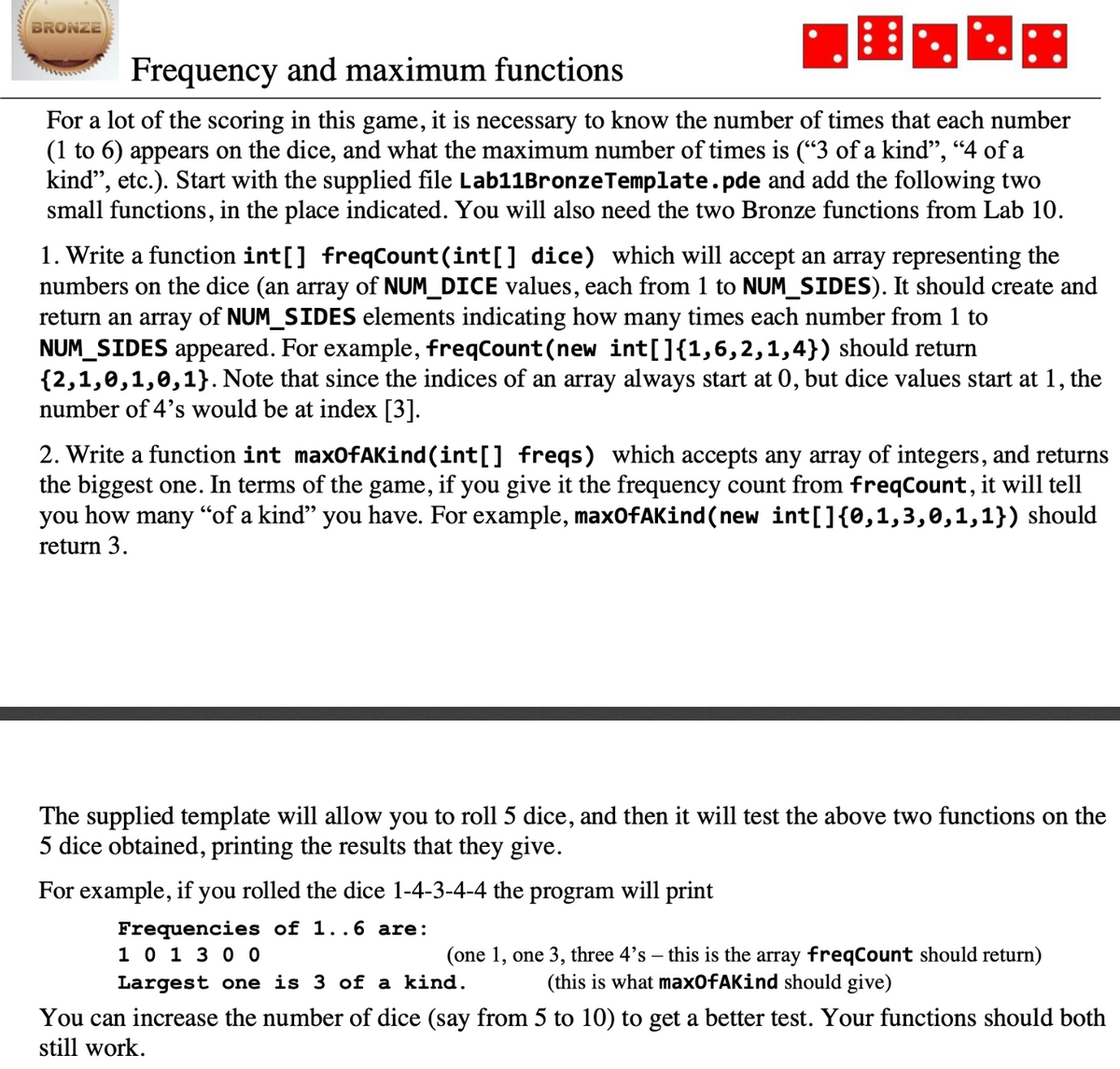 BRONZE
Frequency and maximum functions
For a lot of the scoring in this game, it is necessary to know the number of times that each number
(1 to 6) appears on the dice, and what the maximum number of times is ("3 of a kind", “4 of a
kind", etc.). Start with the supplied file Lab11BronzeTemplate.pde and add the following two
small functions, in the place indicated. You will also need the two Bronze functions from Lab 10.
1. Write a function int[] freqCount(int[] dice) which will accept an array representing the
numbers on the dice (an array of NUM_DICE values, each from 1 to NUM_SIDES). It should create and
return an array of NUM_SIDES elements indicating how many times each number from 1 to
NUM_SIDES appeared. For example, freqCount (new int[]{1,6,2,1,4}) should return
{2,1,0,1,0,1}. Note that since the indices of an array always start at 0, but dice values start at 1, the
number of 4's would be at index [3].
2. Write a function int maxOfAKind(int[] freqs) which accepts any array of integers, and returns
the biggest one. In terms of the game, if you give it the frequency count from freqCount, it will tell
you how many “of a kind" you have. For example, max0fAKind(new int[]{0,1,3,0,1,1}) should
return 3.
The supplied template will allow you to roll 5 dice, and then it will test the above two functions on the
5 dice obtained, printing the results that they give.
For example, if you rolled the dice 1-4-3-4-4 the program will print
Frequencies of 1..6 are:
1 0 1 3 0 0
(one 1, one 3, three 4's – this is the array freqCount should return)
(this is what max0fAKind should give)
Largest one is 3 of a kind.
You can increase the number of dice (say from 5 to 10) to get a better test. Your functions should both
still work.
