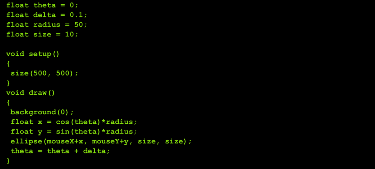float theta = 0;
float delta = 0.1;
%3D
float radius
= 50;
float size = 10;
void setup()
{
size (500, 500);
}
void draw ()
{
background(0);
float x =
cos (theta)*radius;
float y = sin(theta)*radius;
ellipse (mouseX+x, mouseY+y, size, size);
theta
theta + delta;
%3D
