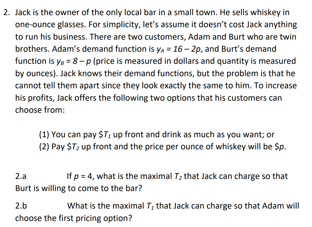 2. Jack is the owner of the only local bar in a small town. He sells whiskey in
one-ounce glasses. For simplicity, let's assume it doesn't cost Jack anything
to run his business. There are two customers, Adam and Burt who are twin
brothers. Adam's demand function is ya = 16 – 2p, and Burt's demand
function is yg = 8- p (price is measured in dollars and quantity is measured
%3D
by ounces). Jack knows their demand functions, but the problem is that he
cannot tell them apart since they look exactly the same to him. To increase
his profits, Jack offers the following two options that his customers can
choose from:
(1) You can pay $T1 up front and drink as much as you want; or
(2) Pay $T2 up front and the price per ounce of whiskey will be $p.
2.a
If p = 4, what is the maximal T2 that Jack can charge so that
Burt is willing to come to the bar?
2.b
What is the maximal T, that Jack can charge so that Adam will
choose the first pricing option?

