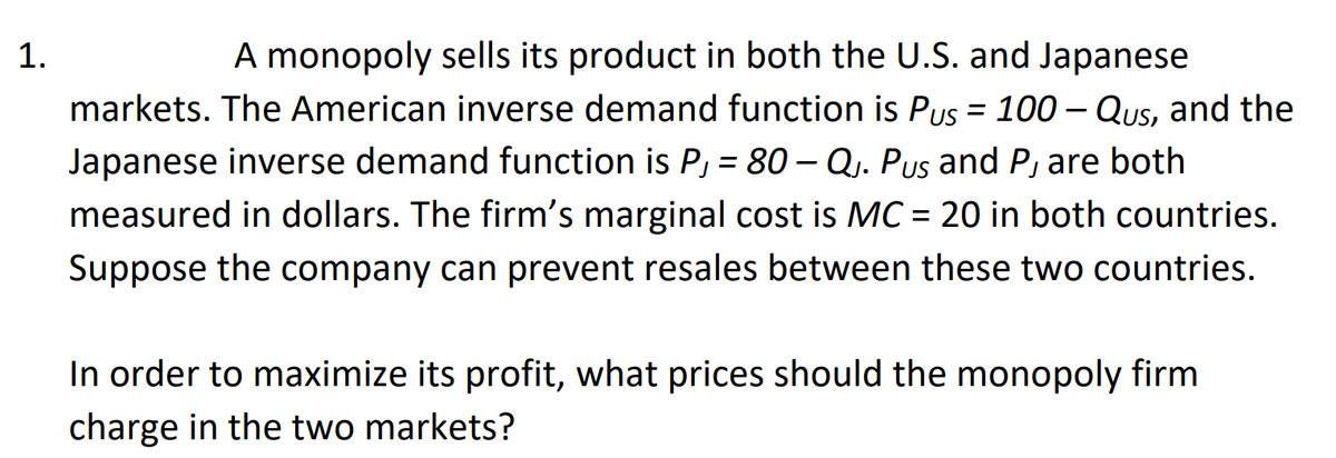 A monopoly sells its product in both the U.S. and Japanese
markets. The American inverse demand function is Pus = 100 – Qus, and the
Japanese inverse demand function is P, = 80 Q.. Pus and P, are both
measured in dollars. The firm's marginal cost is MC = 20 in both countries.
1.
%3D
Suppose the company can prevent resales between these two countries.
In order to maximize its profit, what prices should the monopoly firm
charge in the two markets?
