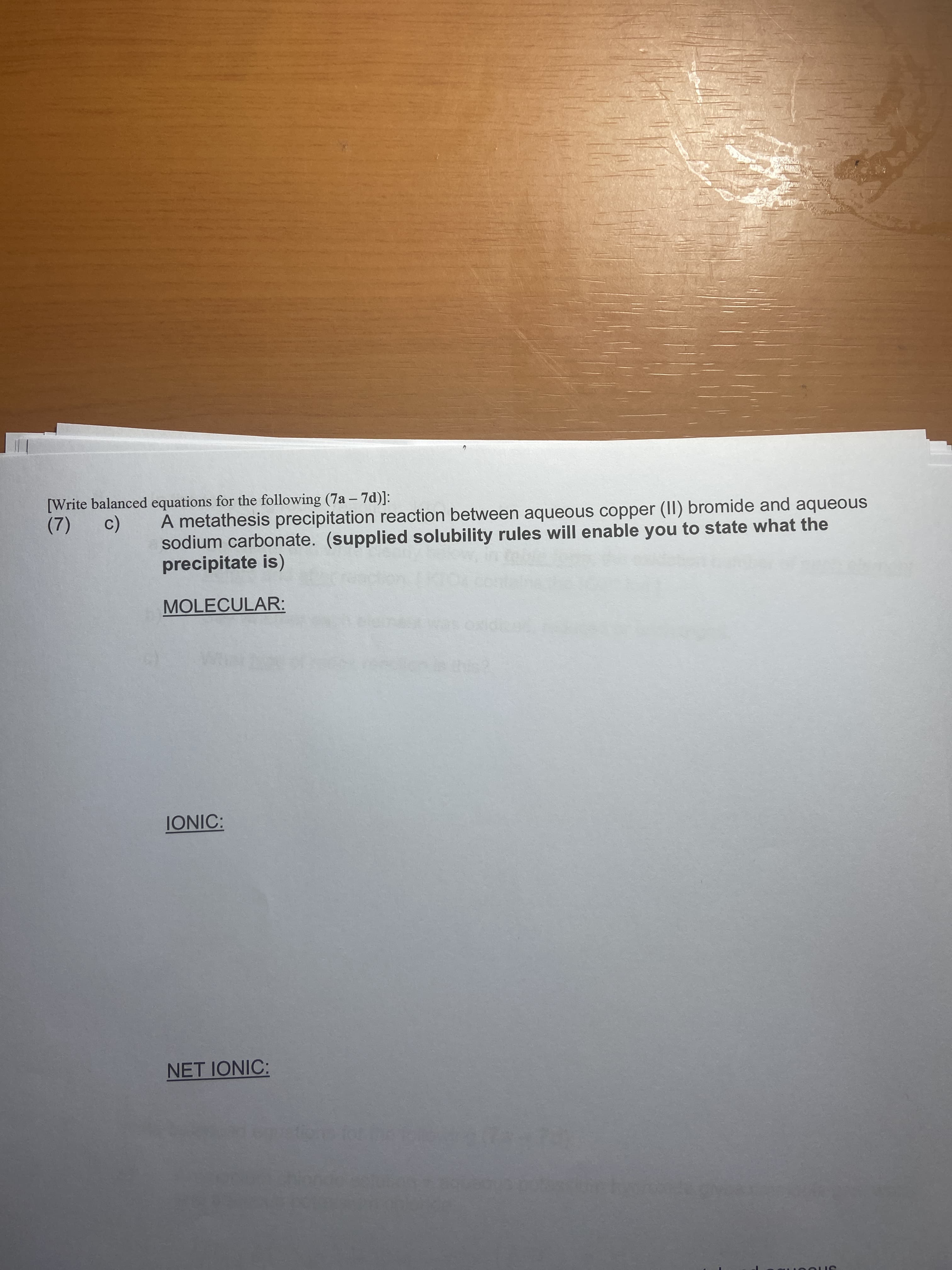 [Write balanced equations for the following (7a – 7d)]:
(7) c)
A metathesis precipitation reaction between aqueous copper (II) bromide and aqueous
sodium carbonate. (supplied solubility rules will enable you to state what the
precipitate is)
MOLECULAR:
