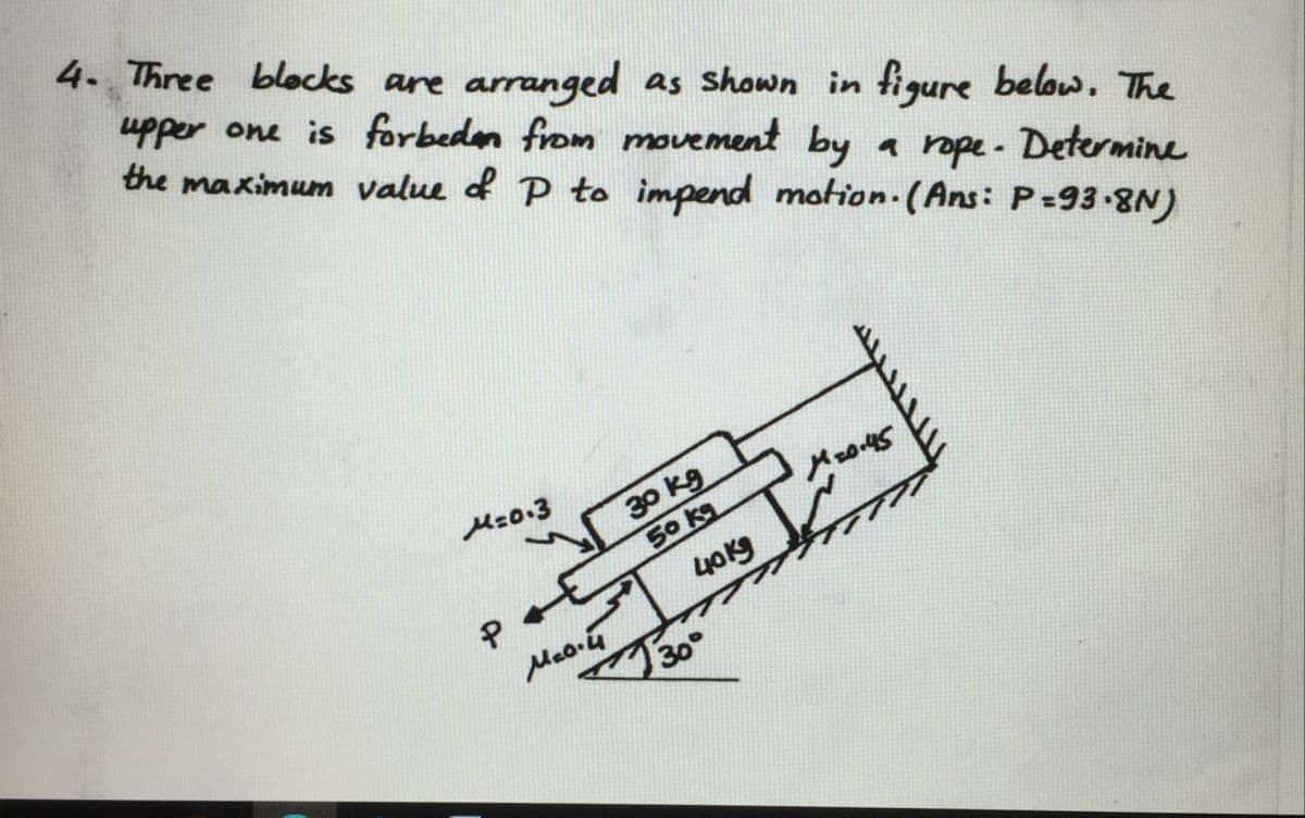 4. Three blecks are arranged as shown in figure beloww, The
upper one is forbeden from movement by
the maximum value d P to impend motion.(Ans: P=93-8N)
a rope- Determine
A30 kg
50 kg
Mz0.3
