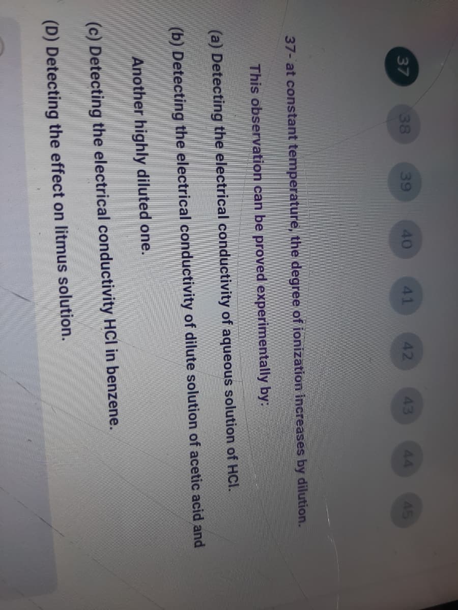 37
38
39
40
41
42
43
44
45
37- at constant temperature, the degree of ionization increases by dilution.
This observation can be proved experimentally by:
(a) Detecting the electrical conductivity of aqueous solution of HCl.
(b) Detecting the electrical conductivity of dilute solution of acetic acid and
Another highly diluted one.
(c) Detecting the electrical conductivity HCl in benzene.
(D) Detecting the effect on litmus solution.

