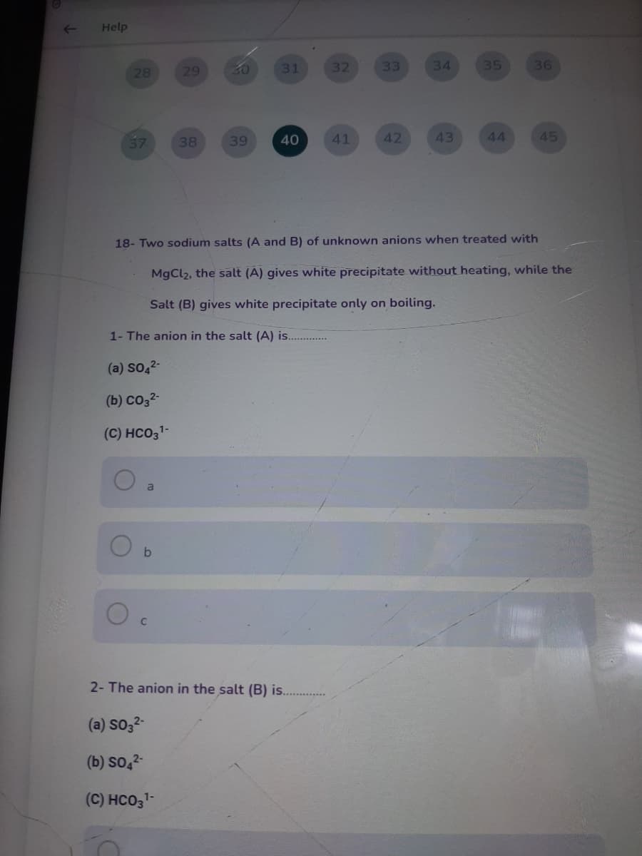 Help
29
30
31
32
33
34
35
36
28
57
38
39
40
41
42
43
44
45
18- Two sodium salts (A and B) of unknown anions when treated with
MgCl2, the salt (A) gives white precipitate without heating, while the
Salt (B) gives white precipitate only on boiling.
1- The anion in the salt (A) is. .
(a) so,2-
(b) co32-
(C) HCO31-
a
2- The anion in the salt (B) is.
(a) So32-
(b) so,2-
(C) HCO3-
