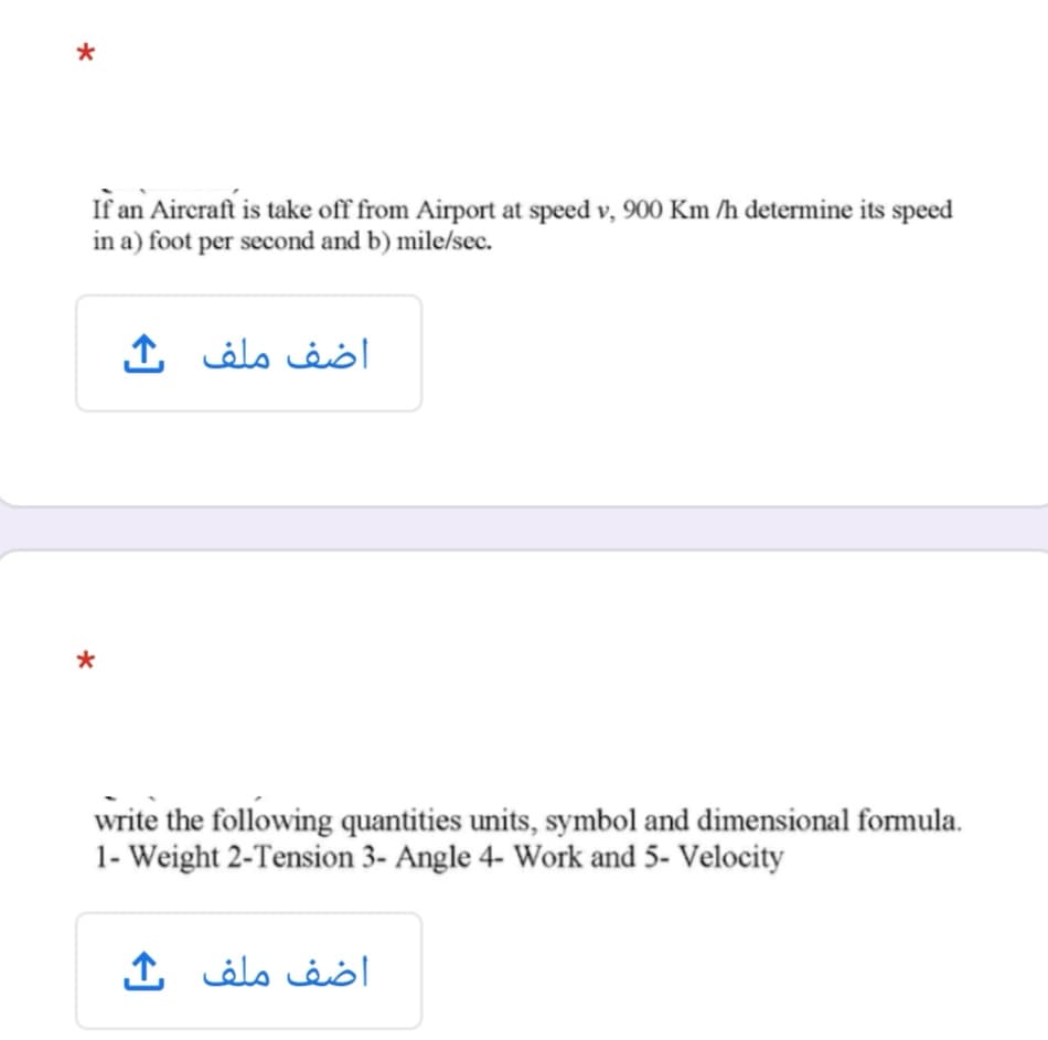 If an Aireraft is take off from Airport at speed v, 900 Km /h determine its speed
in a) foot per second and b) mile/sec.
اضف ملف
write the following quantities units, symbol and dimensional formula.
1- Weight 2-Tension 3- Angle 4- Work and 5- Velocity
اضف ملف ك
