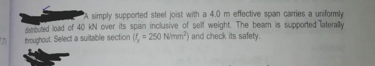 A simply supported steel joist with a 4.0 m effective span carries a uniformly
distributed load of 40 kN over its span inclusive of self weight. The beam is supported Taterally
throughout. Select a suitable section (f, = 250 N/mm2) and check its safety.
37
