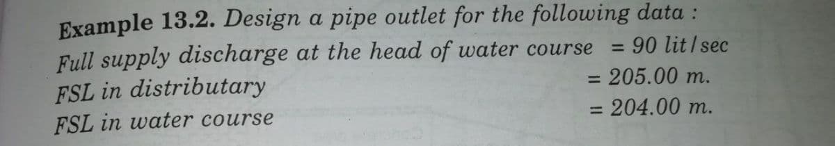 Example 13.2. Design a pipe outlet for the following data :
Full supply discharge at the head of water course
FSL in distributary
:90 lit/ sec
%3D
=205.00 m.
%3D
= 204.00 m.
%3D
FSL in water course
