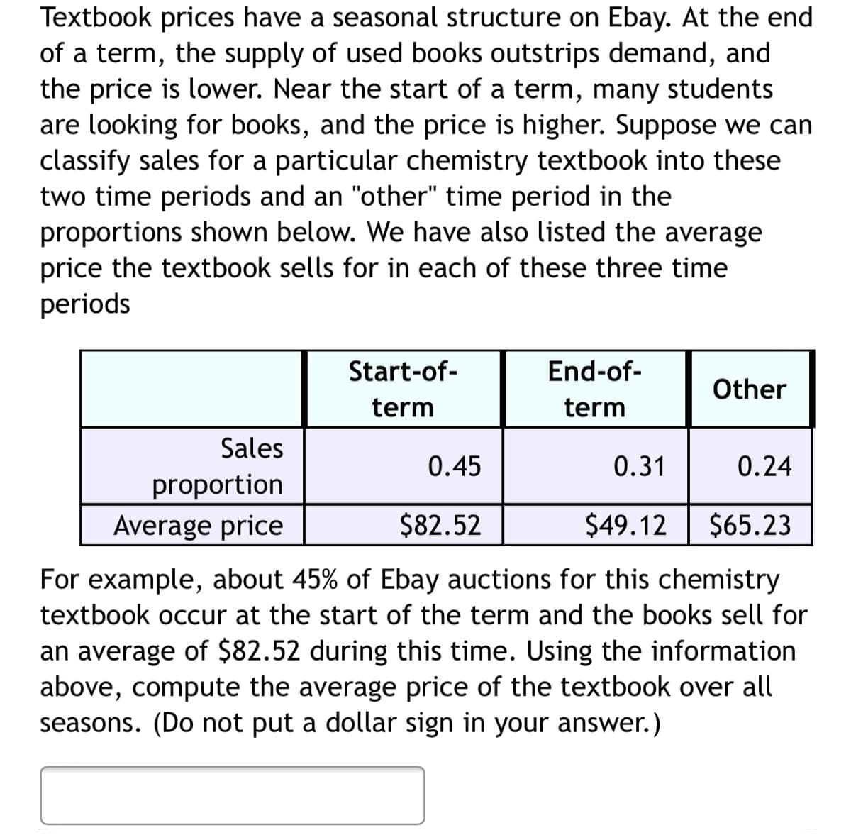 Textbook prices have a seasonal structure on Ebay. At the end
of a term, the supply of used books outstrips demand, and
the price is lower. Near the start of a term, many students
are looking for books, and the price is higher. Suppose we can
classify sales for a particular chemistry textbook into these
two time periods and an "other" time period in the
proportions shown below. We have also listed the average
price the textbook sells for in each of these three time
periods
Start-of-
End-of-
Other
term
term
Sales
0.45
0.31
0.24
proportion
Average price
$82.52
$49.12
$65.23
For example, about 45% of Ebay auctions for this chemistry
textbook occur at the start of the term and the books sell for
an average of $82.52 during this time. Using the information
above, compute the average price of the textbook over all
seasons. (Do not put a dollar sign in your answer.)
