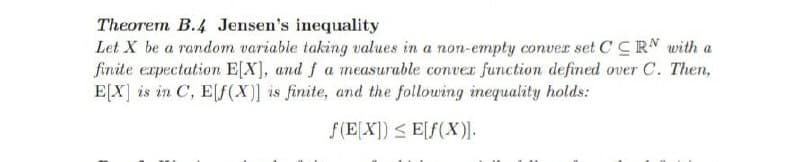 Theorem B.4 Jensen's inequality
Let X be a random variable taking values in a non-empty conver set CCRN with a
finite expectation E[X], and f a measurable convex function defined over C. Then,
E[X] is in C, E[f(X)] is finite, and the following inequality holds:
f(EX]) < E[f(X)I.
