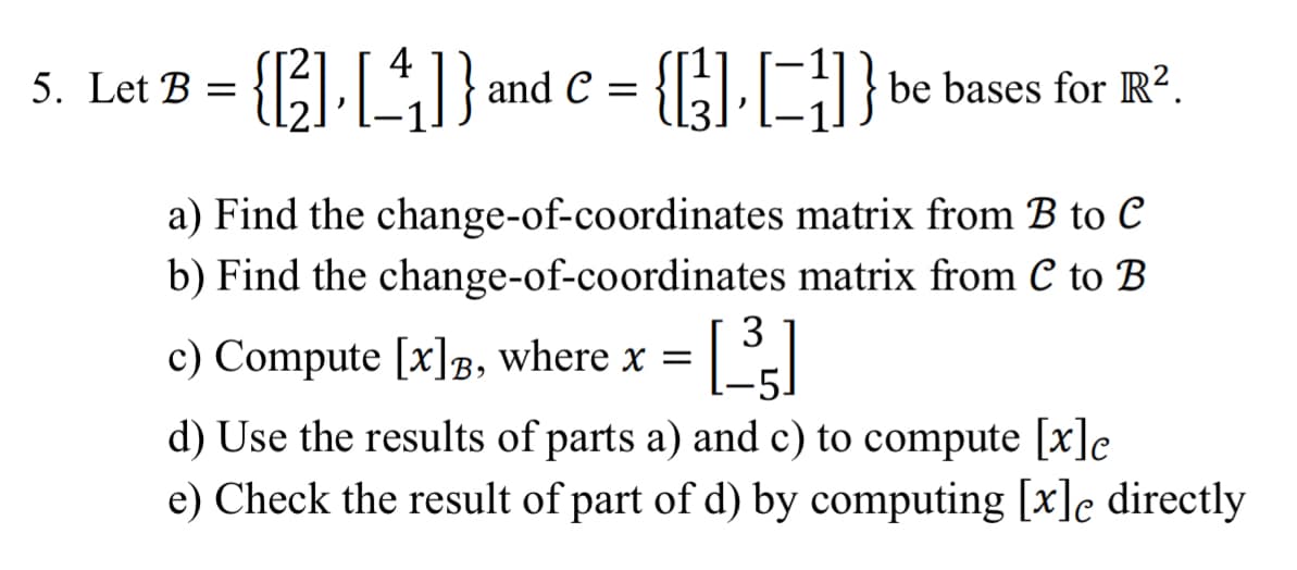 {[3][4]}
{[]} be bases for R².
a) Find the change-of-coordinates matrix from B to C
b) Find the change-of-coordinates matrix from C to B
5. Let B =
and C
3
c) Compute [x], where x = [³]
d) Use the results of parts a) and c) to compute [x]e
e) Check the result of part of d) by computing [x]e directly