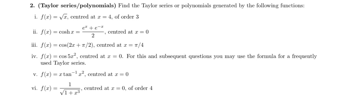 2. (Taylor series/polynomials) Find the Taylor series or polynomials generated by the following functions:
i. f(x)=√√, centred at x = 4, of order 3
ii. f(x)cosh x
ex + e-x
2
centred at x=0
iii. f(x) = cos(2x+/2), centred at x = π/4
iv. f(x) = cos 5x2, centred at x = 0. For this and subsequent questions you may use the formula for a frequently
used Taylor series.
v. f(x) = x tan¹ x², centred at x = 0
1
vi. f(x)=
===
centred at x = 0, of order 4