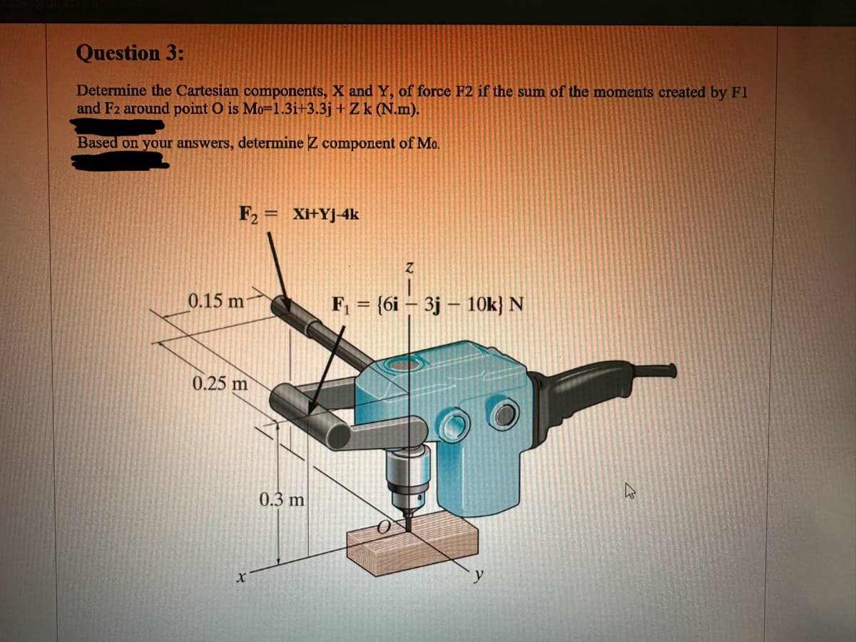 Question 3:
Determine the Cartesian components, X and Y, of force F2 if the sum of the moments created by F1
and F2 around point O is Mo=1.3i+3.3j + Zk (N.m).
Based on your answers, determine Z component of Mo.
F₂ = Xi+Yj-4k
0.15 m
0.25 m
X
0.3 m
Z
F₁ = {6i 3j 10k} N
y