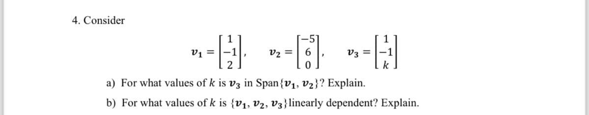 4. Consider
-- -- *-H
=
=
V3-1
2
k
a) For what values of k is v3 in Span {V₁, V₂}? Explain.
b) For what values of k is {v₁, v2, V3} linearly dependent? Explain.
[-51
6
0