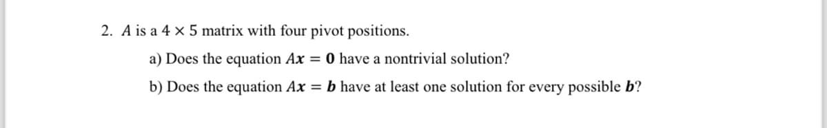 2. A is a 4 x 5 matrix with four pivot positions.
a) Does the equation Ax = 0 have a nontrivial solution?
b) Does the equation Ax = b have at least one solution for every possible b?