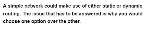 A simple network could make use of either static or dynamic
routing. The issue that has to be answered is why you would
choose one option over the other.