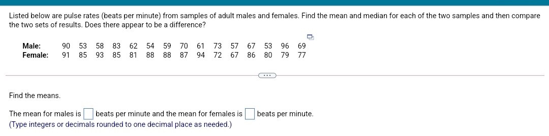 Listed below are pulse rates (beats per minute) from samples of adult males and females. Find the mean and median for each of the two samples and then compare
the two sets of results. Does there appear to be a difference?
Male:
90
53
58
83
62 54 59 70
61
73
57
67
53
96
69
Female:
91
85
93
85
81
88 88 87 94 72 67
86 80 79 77
Find the means.
The mean for males is
beats per minute and the mean for females is
beats per minute.
(Type integers or decimals rounded to one decimal place as needed.)
