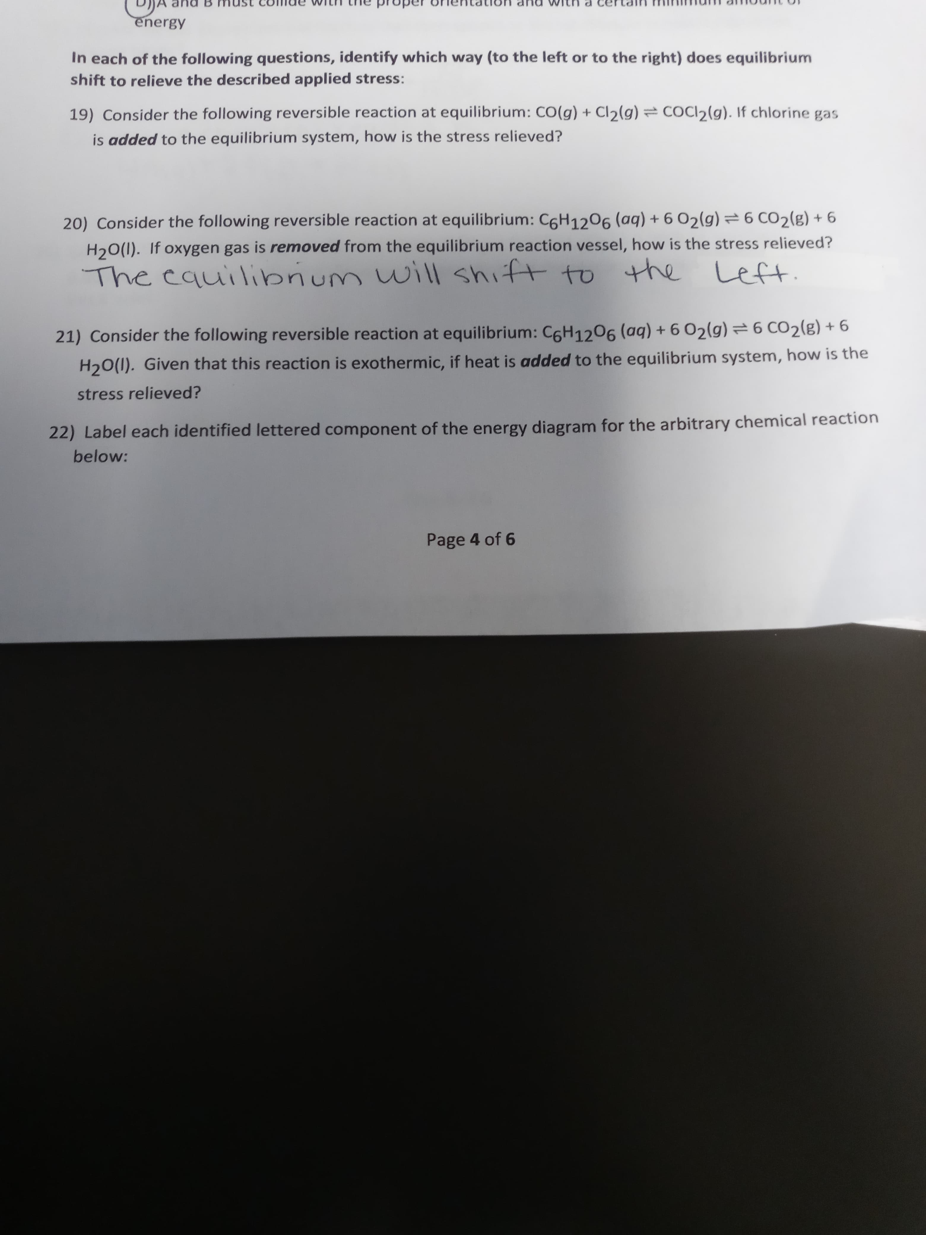 an
energy
In each of the following questions, identify which way (to the left or to the right) does equilibrium
shift to relieve the described applied stress:
19) Consider the following reversible reaction at equilibrium: CO(g) + Cl2(g) = COCI2(g). If chlorine gas
is added to the equilibrium system, how is the stress relieved?
20) Consider the following reversible reaction at equilibrium: C6H1206(aq)+602(g) =6 CO2(g) + 6
H20(1). If oxygen gas is removed from the equilibrium reaction vessel, how is the stress relieved?
The cauilibrium will shift to the Leftt.
21) Consider the following reversible reaction at equilibrium: C6H1206 (aq) + 6 02(g) =6 CO2(g) + 6
H20(1). Given that this reaction is exothermic, if heat is added to the equilibrium system, how is the
stress relieved?
tion
