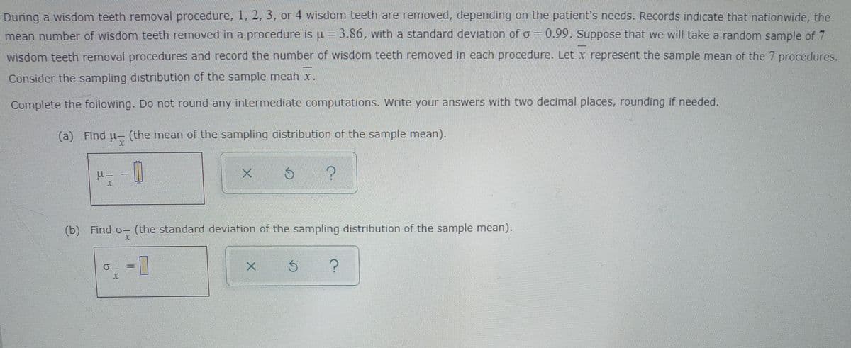 During a wisdom teeth removal procedure, 1, 2, 3, or 4 wisdom teeth are removed, depending on the patient's needs. Records indicate that nationwide, the
= 0.99. Suppose that we will take a random sample of 7
mean number of wisdom teeth removed in a procedure is u =3.86, with a standard deviation of o
wisdom teeth removal procedures and record the number of wisdom teeth removed in each procedure. Let x represent the sample mean of the 7 procedures.
Consider the sampling distribution of the sample mean x.
Complete the following. Do not round any intermediate computations. Write your answers with two decimal places, rounding if needed.
(a)
Find u- (the mean of the sampling distribution of the sample mean).
(b) Find o- (the standard deviation of the sampling distribution of the sample mean).
