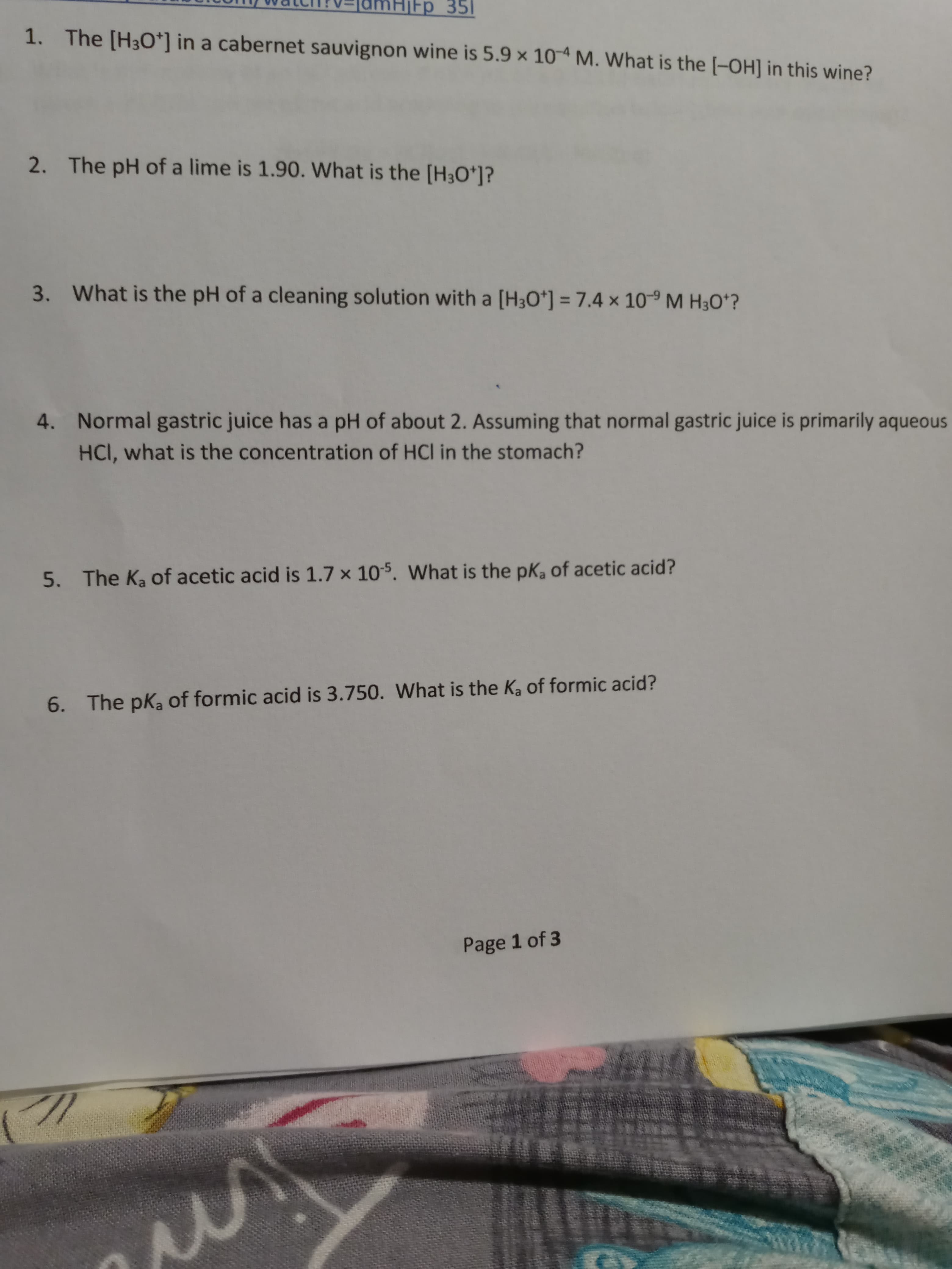 Fp_351
1. The [H30*] in a cabernet sauvignon wine is 5.9 x 104 M. What is the (-OH] in this wine?
2. The pH of a lime is 1.90. What is the [H3O*]?
3. What is the pH of a cleaning solution with a [H3O*] = 7.4 x 10-9 M H3O*?
