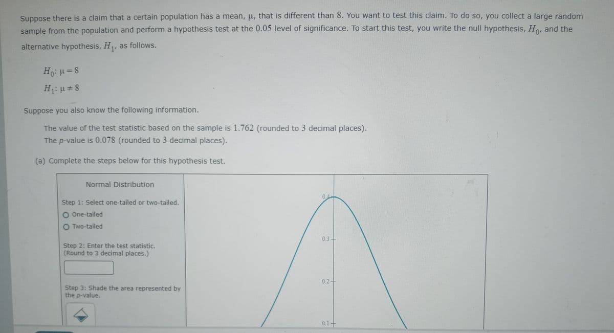 Suppose there is a claim that a certain population has a mean, u, that is different than 8. You want to test this claim. To do so, you collect a large random
sample from the population and perform a hypothesis test at the 0.05 level of significance. To start this test, you write the null hypothesis, Ho, and the
alternative hypothesis, H,, as follows.
Ho: u = 8
H: u = 8
Suppose you also know the following information.
The value of the test statistic based on the sample is 1.762 (rounded to 3 decimal places).
The p-value is 0.078 (rounded to 3 decimal places).
(a) Complete the steps below for this hypothesis test.
Normal Distribution
04
Step 1: Select one-tailed or two-tailed.
O One-tailed
O Two-tailed
0.3-
Step 2: Enter the test statistic.
(Round to 3 decimal places.)
0.2+
Step 3: Shade the area represented by
the p-value.
0.1
