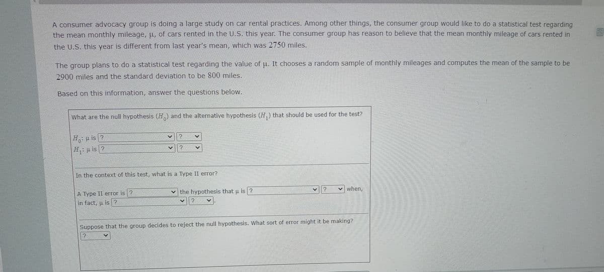 A consumer advocacy group is doing a large study on car rental practices. Among other things, the consumer group would like to do a statistical test regarding
the mean monthly mileage, u, of cars rented in the U.S. this year. The consumer group has reason to believe that the mean monthly mileage of cars rented in
the U.S. this year is different from last year's mean, which was 2750 miles.
The group plans to do a statistical test regarding the value of u. It chooses a random sample of monthly mileages and computes the mean of the sample to be
2900miles and the standard deviation to be 800 miles.
Based on this information, answer the questions below.
What are the null hypothesis (H,) and the alternative hypothesis (H,) that should be used for the test?
Ho H is?
u is ?
In the context of this test, what is a Type II error?
A Type II error is ?
the hypothesis that u is ?
when,
in fact, u is ?
Suppose that the group decides to reject the null hypothesis. What sort of error might it be making?
