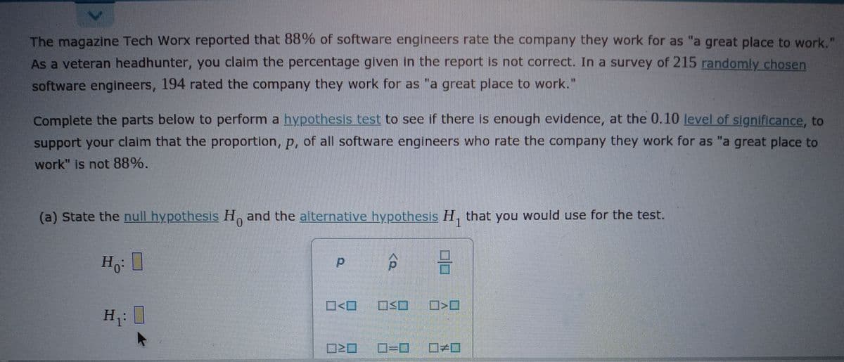 The magazine Tech Worx reported that 88% of software engineers rate the company they work for as "a great place to work."
As a veteran headhunter, you claim the percentage given in the report is not correct. In a survey of 215 randomly chosen
software engineers, 194 rated the company they work for as "a great place to work."
Complete the parts below to perform a hypothesis test to see if there is enough evidence, at the 0.10 level of significance, to
support your claim that the proportion, p, of all software engineers who rate the company they work for as "a great place to
work" is not 88%.
(a) State the null hypothesis H, and the alternative hypothesis H, that you would use for the test.
Ho
O<O
H1
