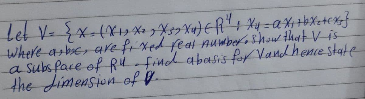 Let V= { X= (X₁, X², X 39 Xu) (R¹ : xy = AX ₁ + bxc +ex} }
where abc, are fixed real number, Show that V is
a subspace of R4. find abasis for Vand hence state
the dimension of P