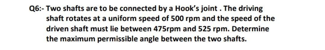 Q6:- Two shafts are to be connected by a Hook's joint . The driving
shaft rotates at a uniform speed of 500 rpm and the speed of the
driven shaft must lie between 475rpm and 525 rpm. Determine
the maximum permissible angle between the two shafts.
