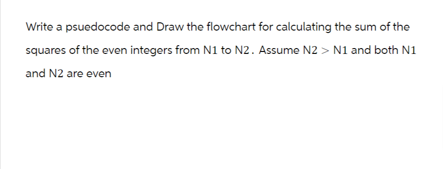 Write a psuedocode and Draw the flowchart for calculating the sum of the
squares of the even integers from N1 to N2. Assume N2> N1 and both N1
and N2 are even