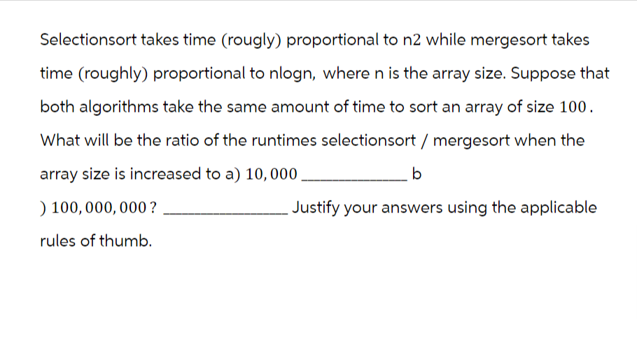 Selectionsort takes time (rougly) proportional to n2 while mergesort takes
time (roughly) proportional to nlogn, where n is the array size. Suppose that
both algorithms take the same amount of time to sort an array of size 100.
What will be the ratio of the runtimes selectionsort/ mergesort when the
array size is increased to a) 10,000,
) 100,000,000?
rules of thumb.
b
Justify your answers using the applicable