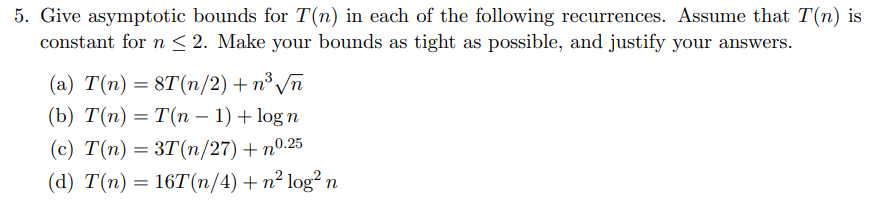 5. Give asymptotic bounds for T(n) in each of the following recurrences. Assume that T(n) is
constant for n < 2. Make your bounds as tight as possible, and justify your answers.
(a) T(n) = 8T(n/2) + n³ √n
(b) T(n) = T(n − 1) + log n
(c) T(n)=3T(n/27)+n0.25
(d) T(n) 16T(n/4) + n² log² n
=