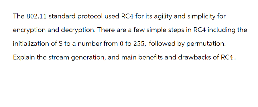 The 802.11 standard protocol used RC4 for its agility and simplicity for
encryption and decryption. There are a few simple steps in RC4 including the
initialization of S to a number from 0 to 255, followed by permutation.
Explain the stream generation, and main benefits and drawbacks of RC4.