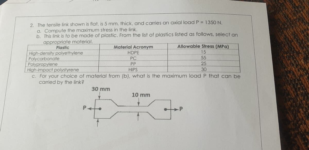 2. The tensile link shown is flat, is 5 mm. thick, and carries an axial load P = 1350 N.
a. Compute the maximum stress in the link.
b. This link is to be made of plastic. From the list of plastics listed as follows, select an
appropriate material.
Allowable Stress (MPa)
15
55
Plastic
Material Acronym
HDPE
High-density polyethylene
Polycarbonate
Polypropylene
High-impact polystyrene
c. For your choice of material from (b), what is the maximum load P that can be
carried by the link?
PC
PP
HIPS
25
30
30 mm
10 mm
