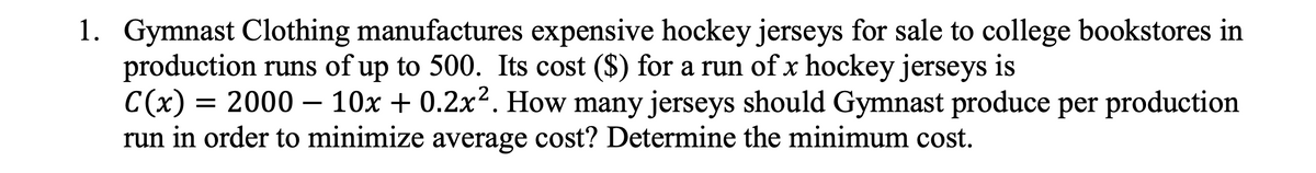 1. Gymnast Clothing manufactures expensive hockey jerseys for sale to college bookstores in
production runs of up to 500. Its cost ($) for a run of x hockey jerseys is
C(x) = 2000 – 10x + 0.2x2. How many jerseys should Gymnast produce per production
run in order to minimize average cost? Determine the minimum cost.
