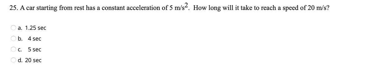 25. A car starting from rest has a constant acceleration of 5 m/s2. How long will it take to reach a speed of 20 m/s?
a. 1.25 sec
b. 4 sec
C.
5 sec
d. 20 sec
