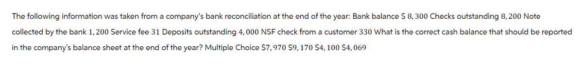 The following information was taken from a company's bank reconciliation at the end of the year: Bank balance $ 8,300 Checks outstanding 8, 200 Note
collected by the bank 1,200 Service fee 31 Deposits outstanding 4,000 NSF check from a customer 330 What is the correct cash balance that should be reported
in the company's balance sheet at the end of the year? Multiple Choice $7,970 $9,170 $4,100 $4,069