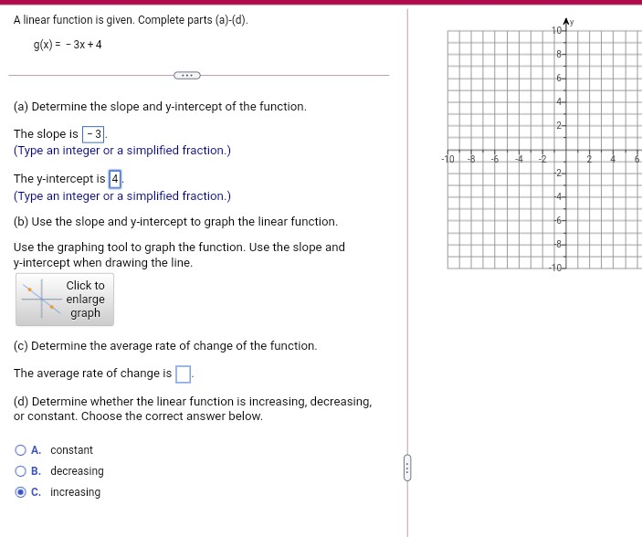 A linear function is given. Complete parts (a)-(d).
10-
g(x) = - 3x +4
8-
6-
4-
(a) Determine the slope and y-intercept of the function.
2-
The slope is -3.
(Type an integer or a simplified fraction.)
-10
-B
-2-
The y-intercept is 4.
(Type an integer or a simplified fraction.)
-4-
(b) Use the slope and y-intercept to graph the linear function.
-6-
-8-
Use the graphing tool to graph the function. Use the slope and
y-intercept when drawing the line.
-10
Click to
enlarge
graph
(c) Determine the average rate of change of the function.
The average rate of change is
(d) Determine whether the linear function is increasing, decreasing,
or constant. Choose the correct answer below.
A. constant
B. decreasing
O C. increasing
