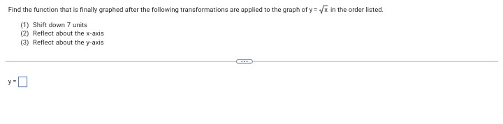 Find the function that is finally graphed after the following transformations are applied to the graph of y = x in the order listed.
(1) Shift down 7 units
(2) Reflect about the x-axis
(3) Reflect about the y-axis
y=D
