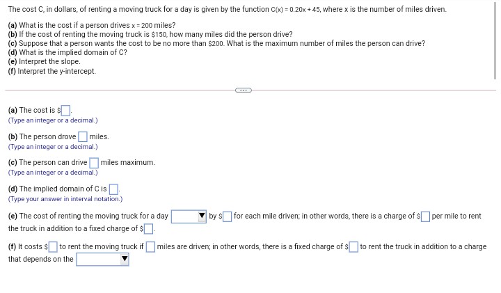 The cost C, in dollars, of renting a moving truck for a day is given by the function C(x) = 0.20x + 45, where x is the number of miles driven.
(a) What is the cost if a person drives x = 200 miles?
(b) If the cost of renting the moving truck is $150, how many miles did the person drive?
(c) Suppose that a person wants the cost to be no more than $200. What is the maximum number of miles the person can drive?
(d) What is the implied domain of C?
(e) Interpret the slope.
(f) Interpret the y-intercept.
(a) The cost is $.
(Type an integer or a decimal.)
(b) The person drovemiles.
(Type an integer or a decimal.)
miles maximum.
(c) The person can drive
(Type an integer or a decimal.)
(d) The implied domain of C is .
(Type your answer in interval notation.)
(e) The cost of renting the moving truck for a day
by $ for each mile driven; in other words, there is a charge of $ per mile to rent
the truck in addition to a fixed charge of $
(f) It costs s to rent the moving truck if O miles are driven; in other words, there is a fixed charge of $ to rent the truck in addition to a charge
that depends on the
