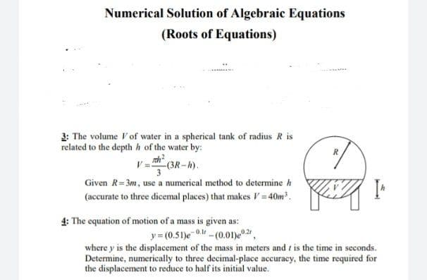 Numerical Solution of Algebraic Equations
(Roots of Equations)
3: The volume Vof water in a spherical tank of radius R is
related to the depth h of the water by:
R
-(3R-h).
3
Given R=3m, use a numerical method to determine h
(accurate to three dicemal places) that makes V = 40m.
4: The equation of motion of a mass is given as:
y= (0.51)e 0. -(0.01)e2,
where y is the displacement of the mass in meters and t is the time in seconds.
Determine, numerically to three decimal-place accuracy, the time required for
the displacement to reduce to half its initial value.
