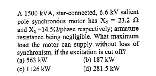 A 1500 kVA, star-connected, 6.6 kV salient
pole synchronous motor has Xa = 23.2 2
and Xq =14.52/phase respectively; armature
resistance being negligible. What maximum
load the motor can supply without loss of
synchronism, if the excitation is cut off?
(a) 563 kW
(c) 1126 kW
(b) 187 kW
(d) 281.5 kW
