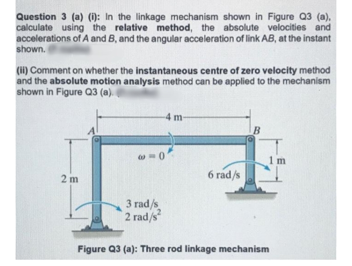 Question 3 (a) (i): In the linkage mechanism shown in Figure Q3 (a),
calculate using the relative method, the absolute velocities and
accelerations of A and B, and the angular acceleration of link AB, at the instant
shown.
(ii) Comment on whether the instantaneous centre of zero velocity method
and the absolute motion analysis method can be applied to the mechanism
shown in Figure Q3 (a).
4 m
A
B
1 m
6 rad/s
2 m
3 rad/s
2 rad/s
Figure Q3 (a): Three rod linkage mechanism
