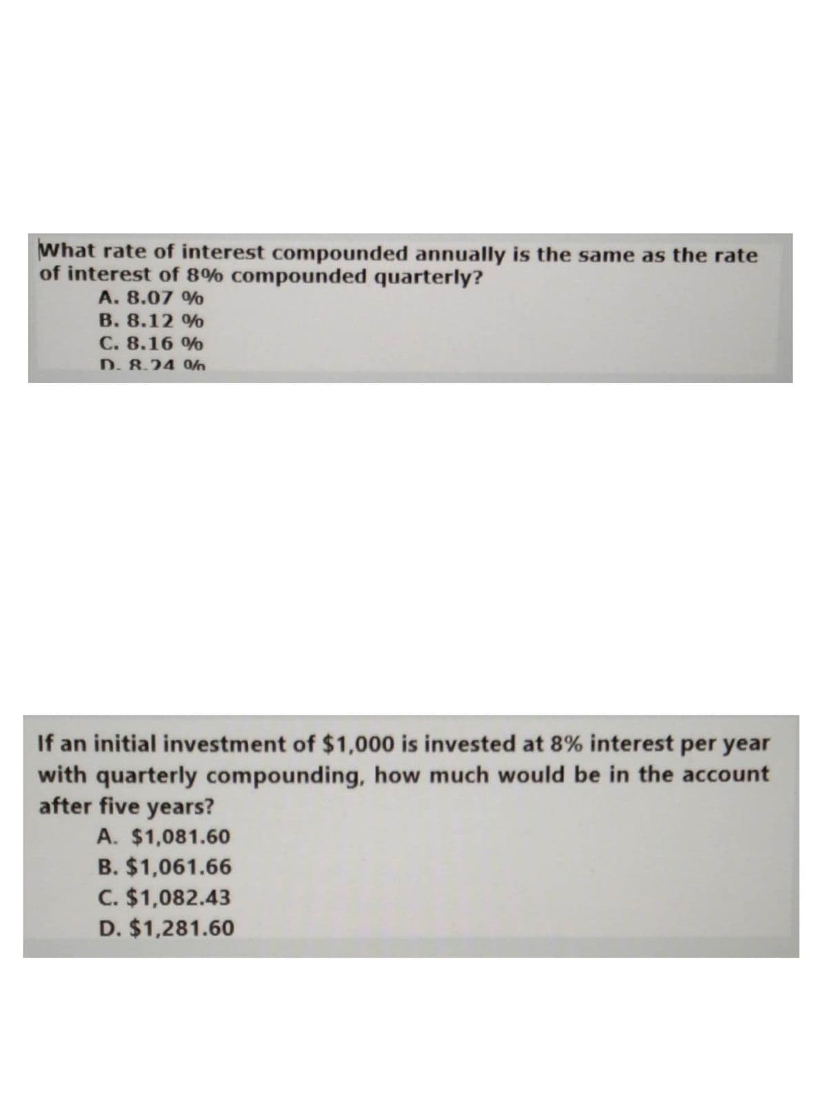 What rate of interest compounded annually is the same as the rate
of interest of 8% compounded quarterly?
A. 8.07 %
B. 8.12 %
C. 8.16 %
D. 8.24 0/
If an initial investment of $1,000 is invested at 8% interest per year
with quarterly compounding, how much would be in the account
after five years?
A. $1,081.60
B. $1,061.66
C. $1,082.43
D. $1,281.60