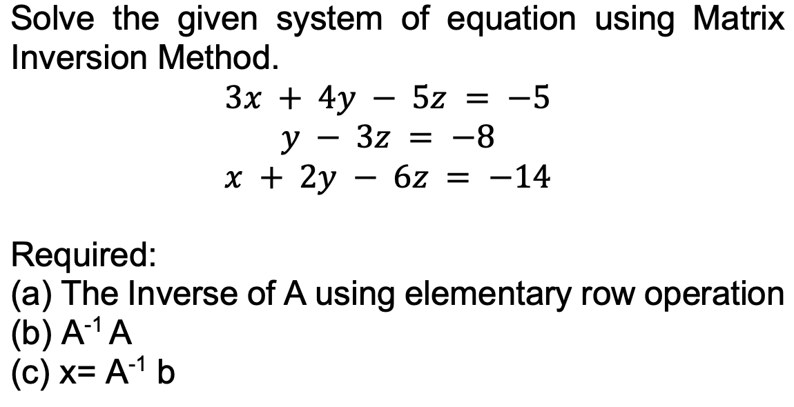 Solve the given system of equation using Matrix
Inversion Method.
3x + 4y
5z = -5
y 3z = -8
x + 2y 6z = -14
Required:
(a) The Inverse of A using elementary row operation
(b) A-¹A
(c) x= A-¹ b