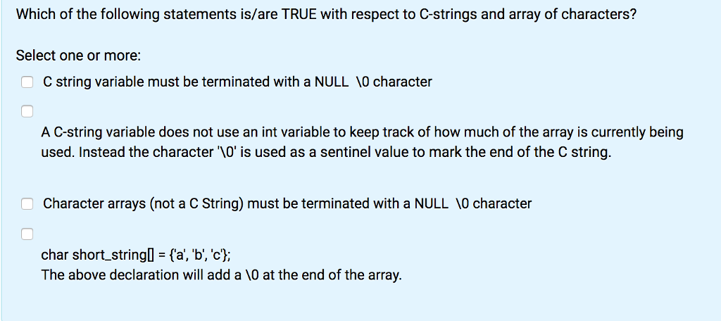 Which of the following statements is/are TRUE with respect to C-strings and array of characters?
Select one or more:
OC string variable must be terminated with a NULL 10 character
A C-string variable does not use an int variable to keep track of how much of the array is currently being
used. Instead the character '\0' is used as a sentinel value to mark the end of the C string.
Character arrays (not a C String) must be terminated with a NULL 10 character
char short_string[] = {'a', 'b', 'c'};
The above declaration will add a \0 at the end of the array.