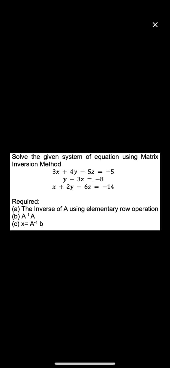 X
Solve the given system of equation using Matrix
Inversion Method.
3x + 4y - 5z = -5
y 3z = -8
x + 2y - - 6z = -14
Required:
(a) The Inverse of A using elementary row operation
(b) A-¹A
(c) x= A-¹ b