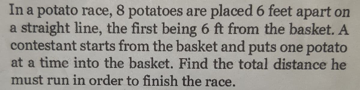 In a potato race, 8 potatoes are placed 6 feet apart on
a straight line, the first being 6 ft from the basket. A
contestant starts from the basket and puts one potato
at a time into the basket. Find the total distance he
must run in order to finish the race.